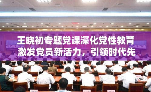 王曉初專題黨課深化黨性教育 激發(fā)黨員新活力，引領(lǐng)時(shí)代先鋒！