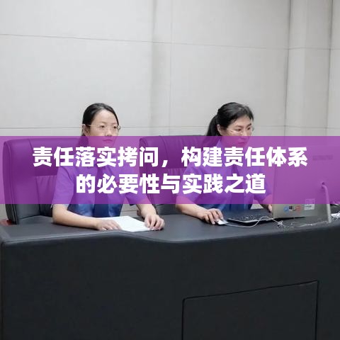 責(zé)任落實(shí)拷問(wèn)，構(gòu)建責(zé)任體系的必要性與實(shí)踐之道