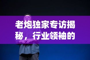 老炮獨(dú)家專訪揭秘，行業(yè)領(lǐng)袖的獨(dú)到見(jiàn)解與非凡人生故事