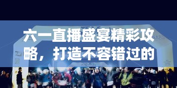 六一直播盛宴精彩攻略，打造不容錯(cuò)過(guò)的直播節(jié)目