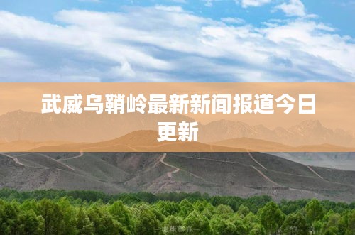 武威烏鞘嶺最新新聞報(bào)道今日更新