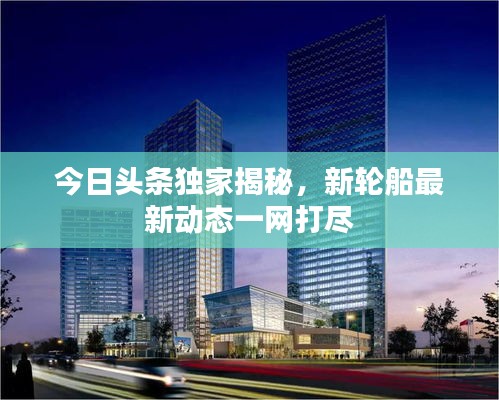 今日頭條獨家揭秘，新輪船最新動態(tài)一網(wǎng)打盡