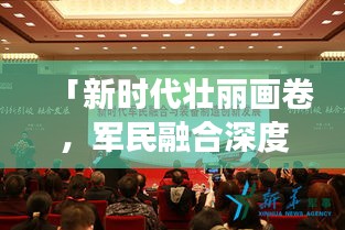 「新時代壯麗畫卷，軍民融合深度發(fā)展，我軍新聞頭條最新報道」