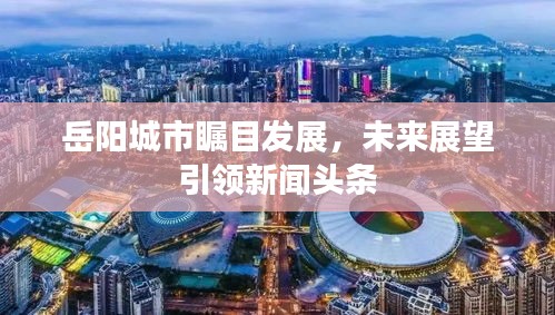 岳陽城市矚目發(fā)展，未來展望引領(lǐng)新聞?lì)^條