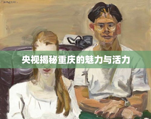 央視揭秘重慶的魅力與活力