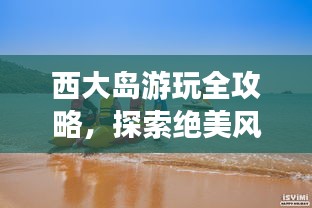 西大島游玩全攻略，探索絕美風(fēng)光與體驗絕佳體驗