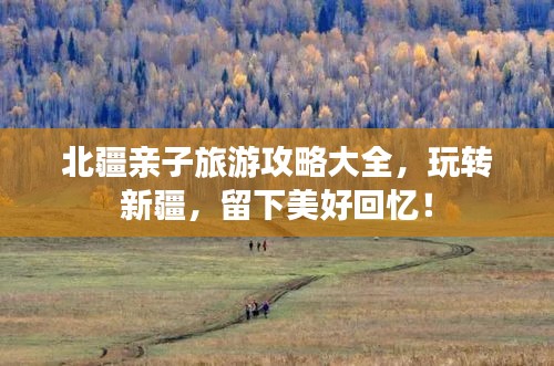 北疆親子旅游攻略大全，玩轉(zhuǎn)新疆，留下美好回憶！