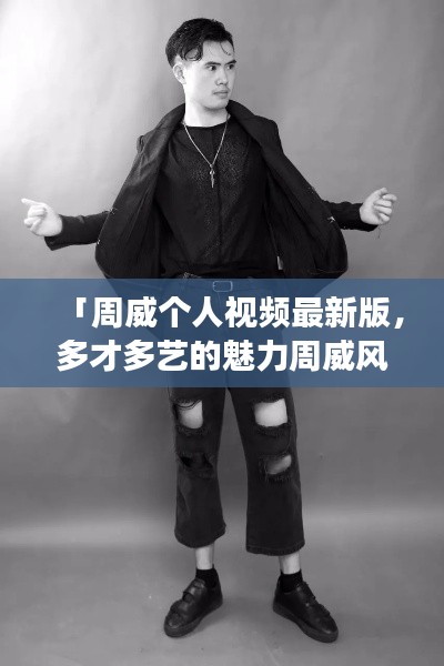 「周威個人視頻最新版，多才多藝的魅力周威風(fēng)采展示」