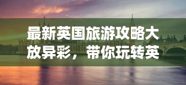 最新英國旅游攻略大放異彩，帶你玩轉(zhuǎn)英倫風情！