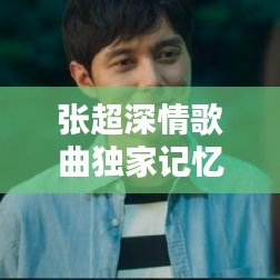 張超深情歌曲獨家記憶，音樂中的情感獨白，感人至深！