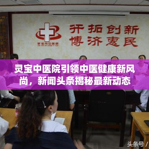 靈寶中醫(yī)院引領(lǐng)中醫(yī)健康新風(fēng)尚，新聞頭條揭秘最新動態(tài)