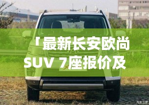 「最新長(zhǎng)安歐尚SUV 7座報(bào)價(jià)及詳細(xì)解析大全」