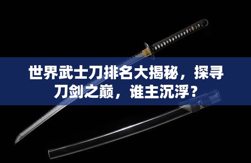 世界武士刀排名大揭秘，探尋刀劍之巔，誰主沉??？