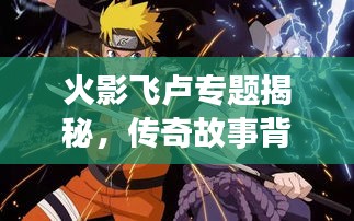 火影飛盧專題揭秘，傳奇故事背后的精彩世界